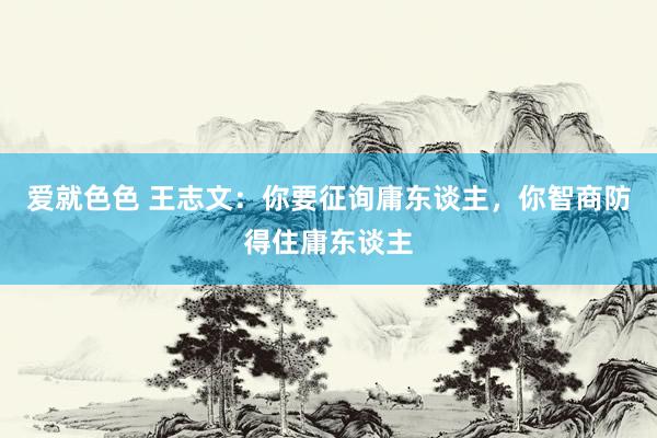 爱就色色 王志文：你要征询庸东谈主，你智商防得住庸东谈主