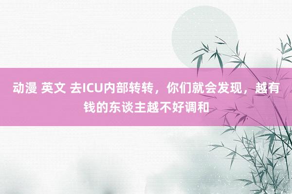 动漫 英文 去ICU内部转转，你们就会发现，越有钱的东谈主越不好调和