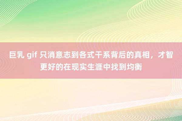 巨乳 gif 只消意志到各式干系背后的真相，才智更好的在现实生涯中找到均衡
