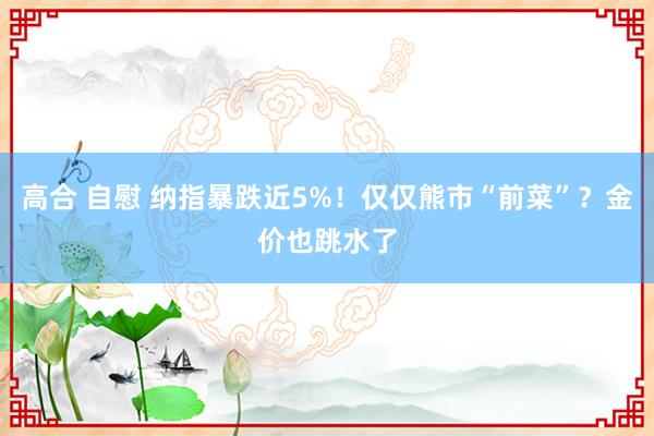 高合 自慰 纳指暴跌近5%！仅仅熊市“前菜”？金价也跳水了