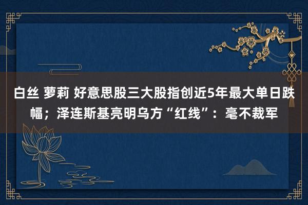白丝 萝莉 好意思股三大股指创近5年最大单日跌幅；泽连斯基亮明乌方“红线”：毫不裁军