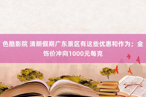色酷影院 清朗假期广东景区有这些优惠和作为;金饰价冲向1000元每克