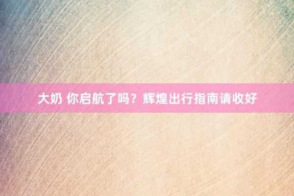 大奶 你启航了吗？辉煌出行指南请收好