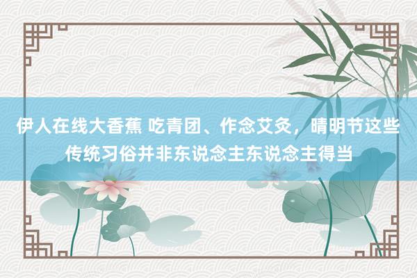 伊人在线大香蕉 吃青团、作念艾灸,晴明节这些传统习俗并非东说念主东说念主得当