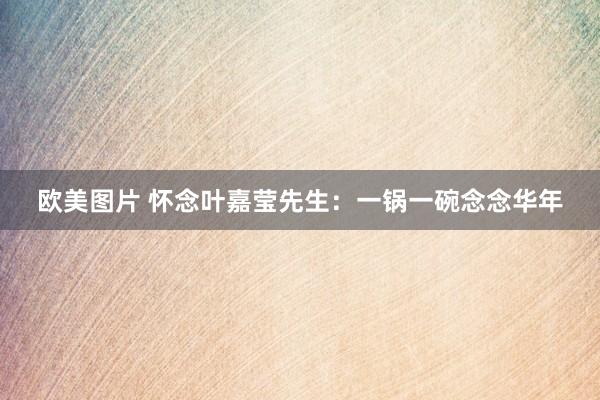 欧美图片 怀念叶嘉莹先生：一锅一碗念念华年