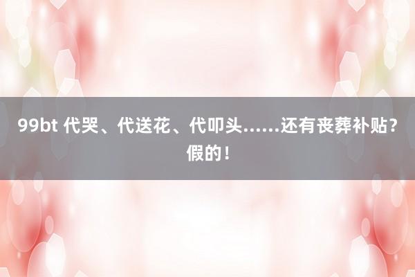 99bt 代哭、代送花、代叩头......还有丧葬补贴?假的!