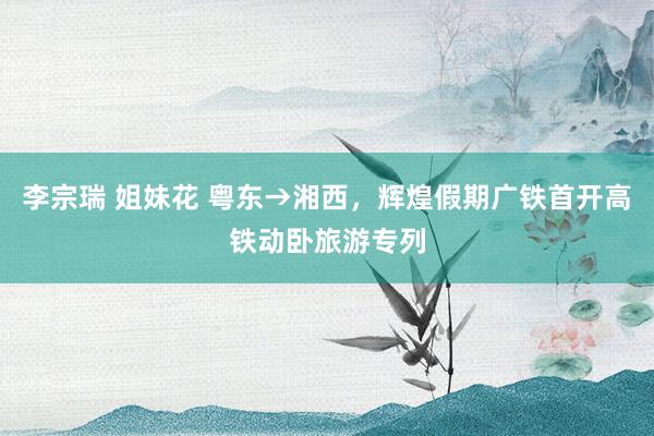 李宗瑞 姐妹花 粤东→湘西,辉煌假期广铁首开高铁动卧旅游专列