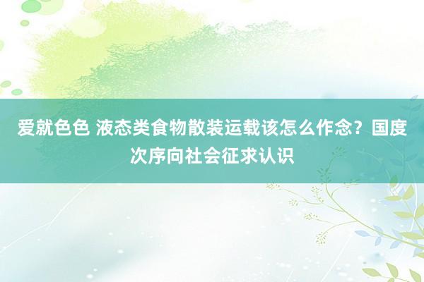 爱就色色 液态类食物散装运载该怎么作念?国度次序向社会征求认识