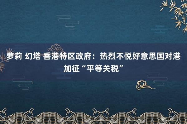 萝莉 幻塔 香港特区政府：热烈不悦好意思国对港加征“平等关税”