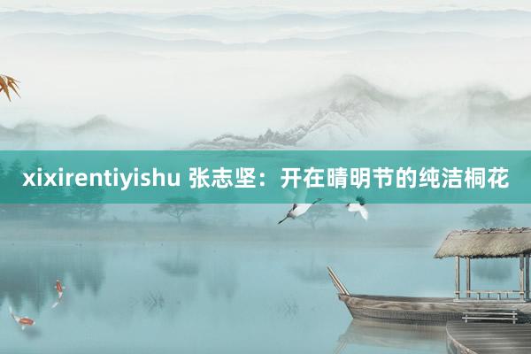 xixirentiyishu 张志坚：开在晴明节的纯洁桐花