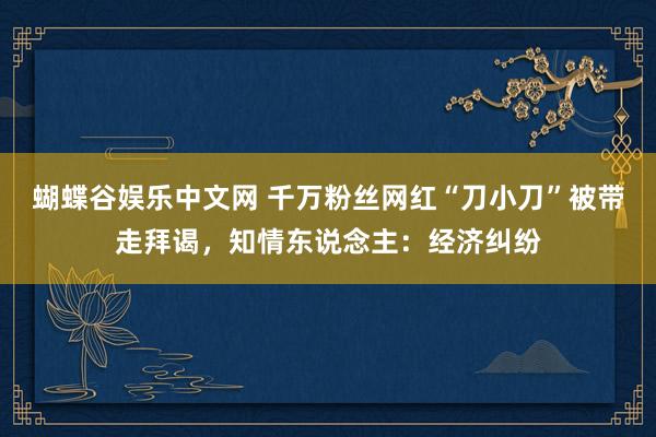 蝴蝶谷娱乐中文网 千万粉丝网红“刀小刀”被带走拜谒,知情东说念主:经济纠纷